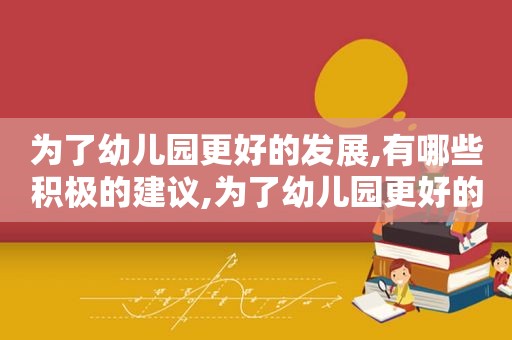 为了幼儿园更好的发展,有哪些积极的建议,为了幼儿园更好的发展营造良好的什么好的意见
