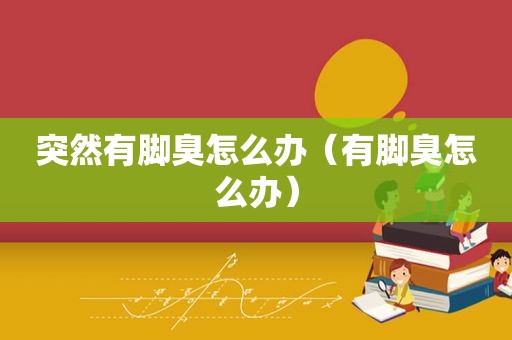 突然有脚臭怎么办（有脚臭怎么办）