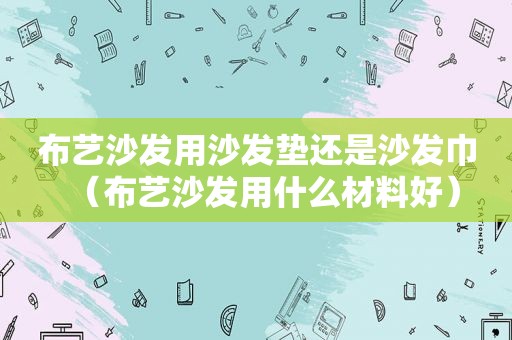 布艺沙发用沙发垫还是沙发巾（布艺沙发用什么材料好）