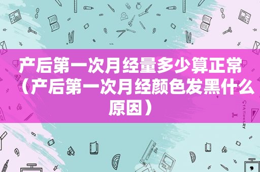 产后第一次月经量多少算正常（产后第一次月经颜色发黑什么原因）