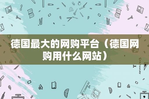 德国最大的网购平台（德国网购用什么网站）
