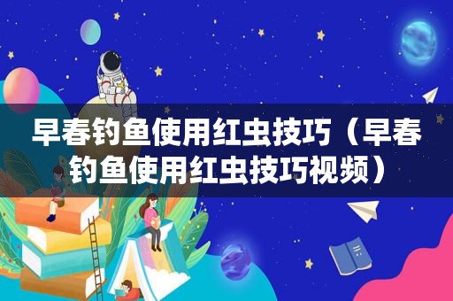 早春钓鱼使用红虫技巧（早春钓鱼使用红虫技巧视频）