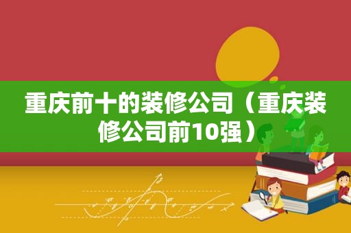 重庆前十的装修公司（重庆装修公司前10强）