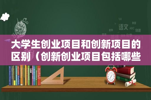 大学生创业项目和创新项目的区别（创新创业项目包括哪些内容）