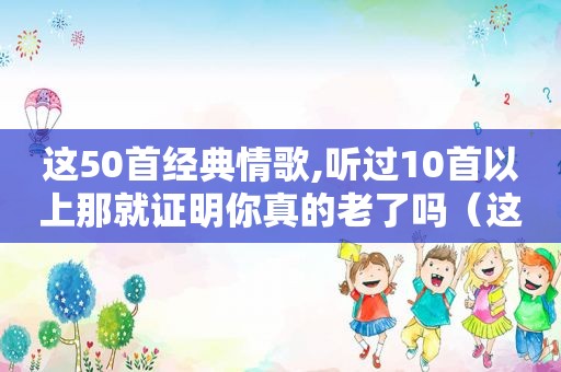 这50首经典情歌,听过10首以上那就证明你真的老了吗（这50首经典情歌,听过10首以上那就证明你真的老了吧）