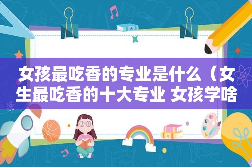 女孩最吃香的专业是什么（女生最吃香的十大专业 女孩学啥专业好）