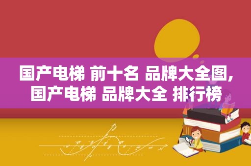 国产电梯 前十名 品牌大全图,国产电梯 品牌大全 排行榜