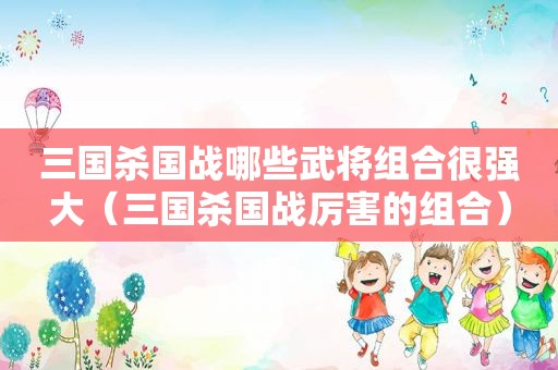 三国杀国战哪些武将组合很强大（三国杀国战厉害的组合）