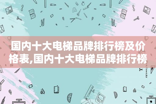 国内十大电梯品牌排行榜及价格表,国内十大电梯品牌排行榜及价格图片