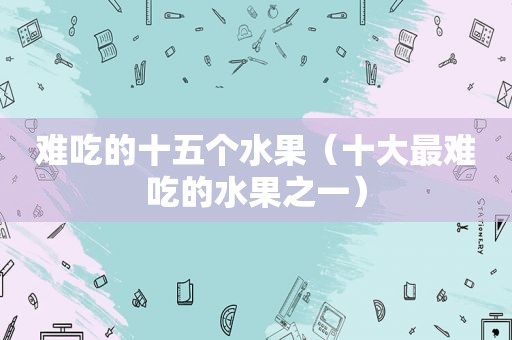 难吃的十五个水果（十大最难吃的水果之一）