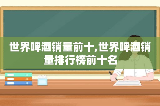 世界啤酒销量前十,世界啤酒销量排行榜前十名