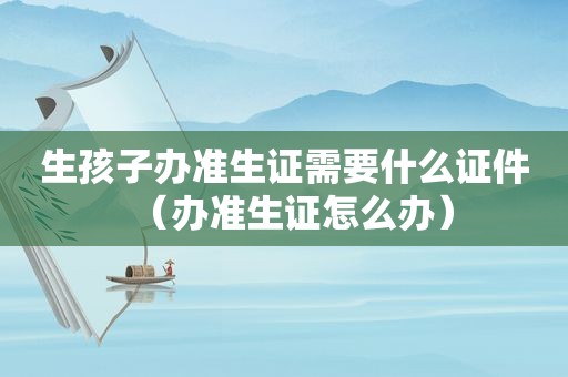 生孩子办准生证需要什么证件（办准生证怎么办）