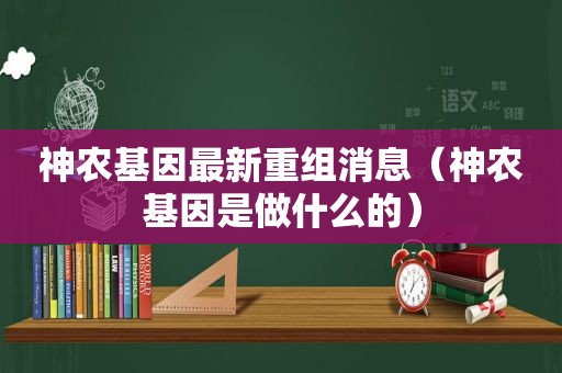 神农基因最新重组消息（神农基因是做什么的）