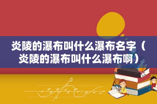炎陵的瀑布叫什么瀑布名字（炎陵的瀑布叫什么瀑布啊）