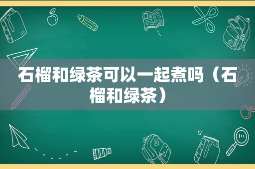 石榴和绿茶可以一起煮吗（石榴和绿茶）