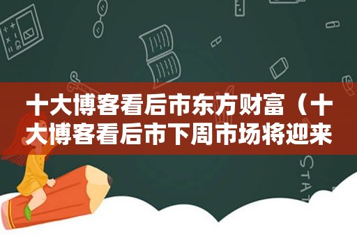 十大博客看后市东方财富（十大博客看后市下周市场将迎来抛压）