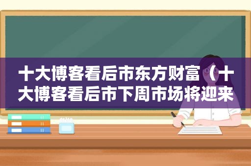十大博客看后市东方财富（十大博客看后市下周市场将迎来抛压）