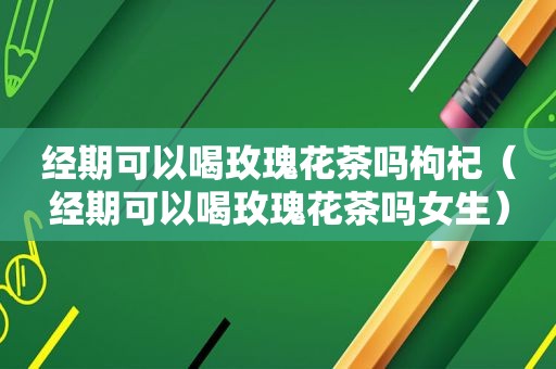 经期可以喝玫瑰花茶吗枸杞（经期可以喝玫瑰花茶吗女生）