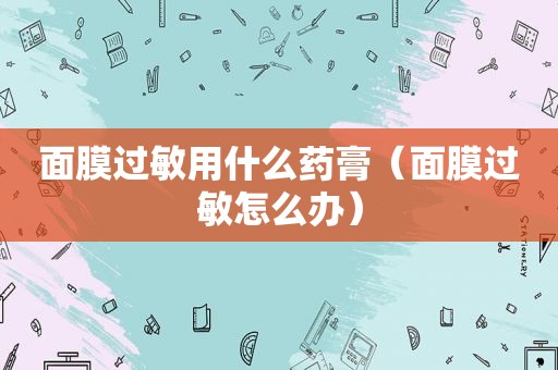 面膜过敏用什么药膏（面膜过敏怎么办）