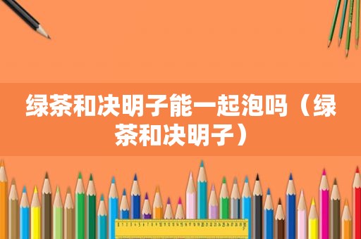 绿茶和决明子能一起泡吗（绿茶和决明子）