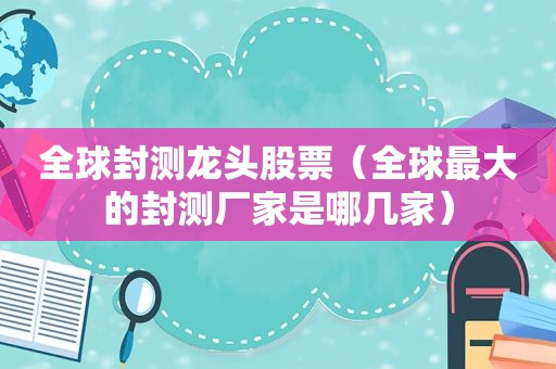 全球封测龙头股票（全球最大的封测厂家是哪几家）