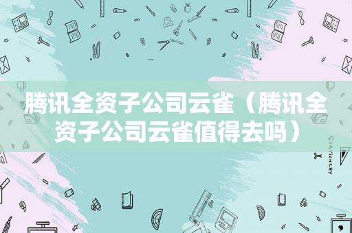 腾讯全资子公司云雀（腾讯全资子公司云雀值得去吗）
