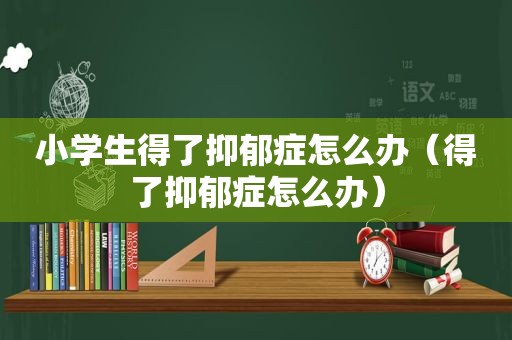 小学生得了抑郁症怎么办（得了抑郁症怎么办）