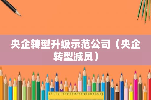 央企转型升级示范公司（央企转型减员）