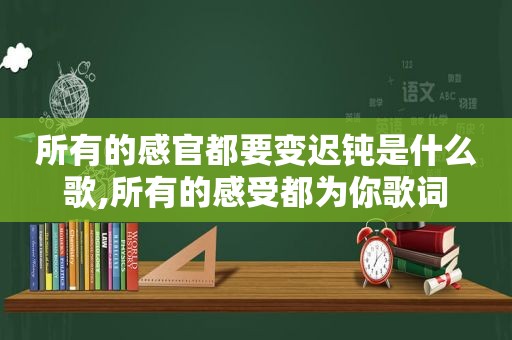 所有的感官都要变迟钝是什么歌,所有的感受都为你歌词