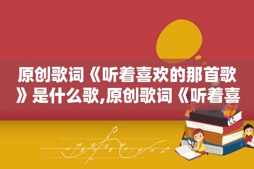 原创歌词《听着喜欢的那首歌》是什么歌,原创歌词《听着喜欢的那首歌》是谁写的