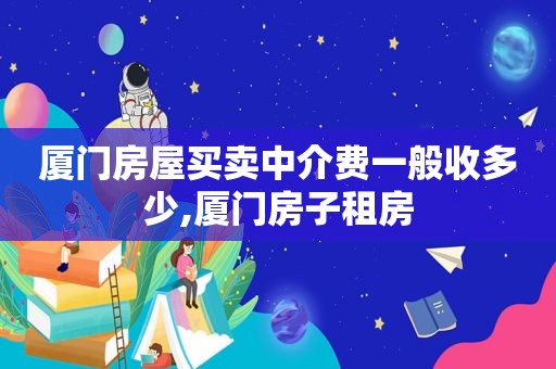 厦门房屋买卖中介费一般收多少,厦门房子租房