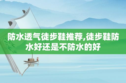 防水透气徒步鞋推荐,徒步鞋防水好还是不防水的好