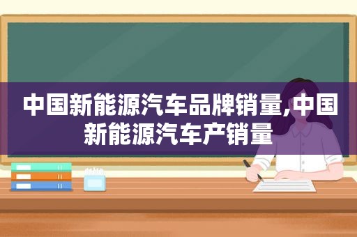 中国新能源汽车品牌销量,中国新能源汽车产销量