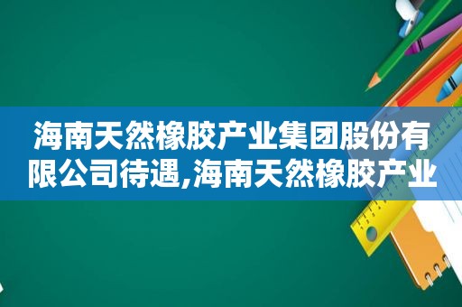 海南天然橡胶产业集团股份有限公司待遇,海南天然橡胶产业集团股份有限公司怎么样