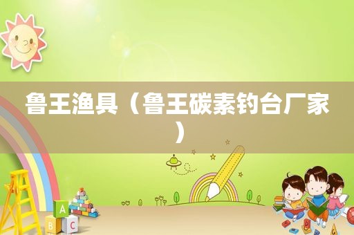 鲁王渔具（鲁王碳素钓台厂家）