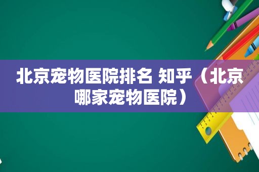 北京宠物医院排名 知乎（北京哪家宠物医院）