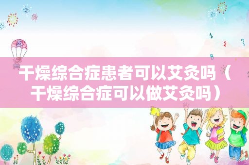 干燥综合症患者可以艾灸吗（干燥综合症可以做艾灸吗）