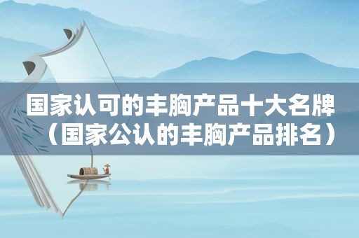 国家认可的丰胸产品十大名牌（国家公认的丰胸产品排名）