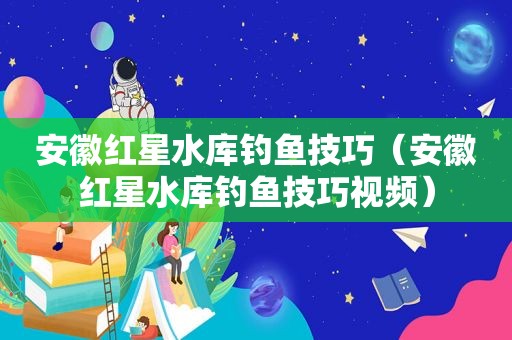 安徽红星水库钓鱼技巧（安徽红星水库钓鱼技巧视频）