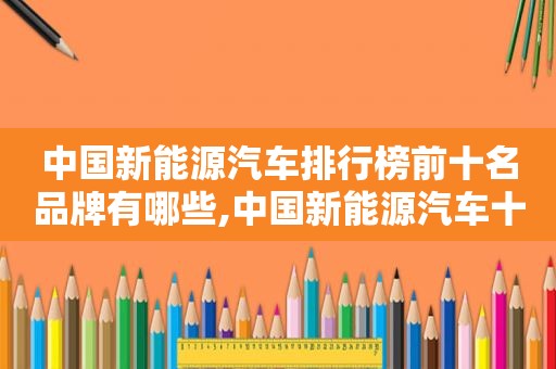 中国新能源汽车排行榜前十名品牌有哪些,中国新能源汽车十大排名