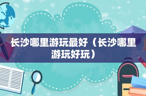 长沙哪里游玩最好（长沙哪里游玩好玩）
