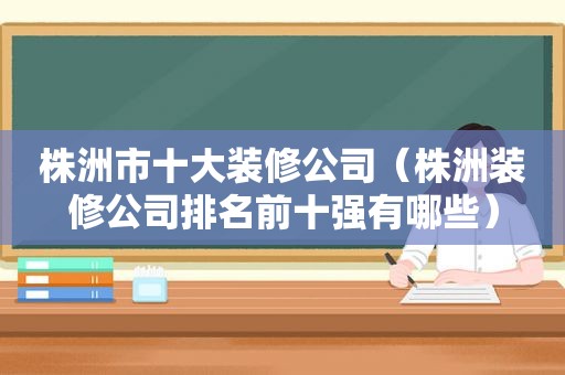 株洲市十大装修公司（株洲装修公司排名前十强有哪些）