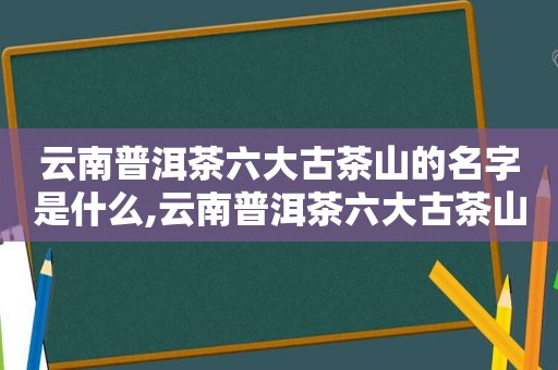 云南普洱茶六大古茶山的名字是什么,云南普洱茶六大古茶山的名字叫什么