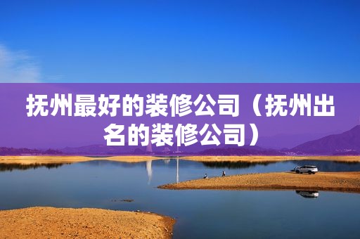 抚州最好的装修公司（抚州出名的装修公司）