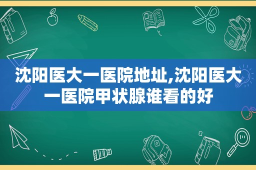 沈阳医大一医院地址,沈阳医大一医院甲状腺谁看的好