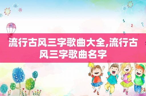 流行古风三字歌曲大全,流行古风三字歌曲名字