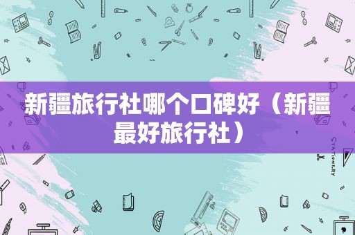 新疆旅行社哪个口碑好（新疆最好旅行社）