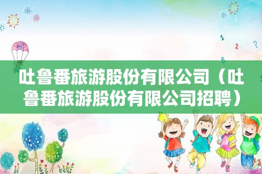 吐鲁番旅游股份有限公司（吐鲁番旅游股份有限公司招聘）