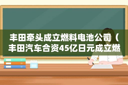 丰田牵头成立燃料电池公司（丰田汽车合资45亿日元成立燃料电池公司）