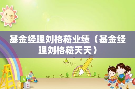 基金经理刘格菘业绩（基金经理刘格菘天天）